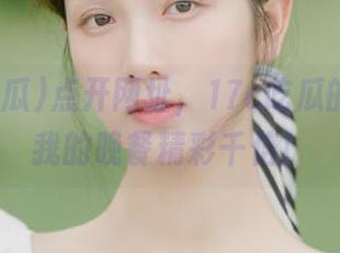 点开网址，17c吃瓜的故事比我的晚餐精彩千倍！