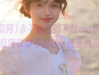 永不迷路的下载magia，51吃瓜网带你寻找每一颗新鲜瓜！