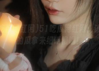 51吃瓜网红网：该收藏的瓜拿来细嚼慢咽！
