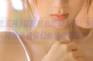 朝阳热心群众入口，91吃瓜网竟然被你们偷偷收藏了？