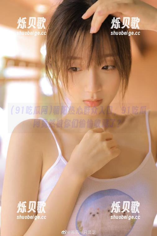 朝阳热心群众入口，91吃瓜网竟然被你们偷偷收藏了？