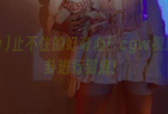 止不住的好奇心！cgw视频将八卦进行到底！