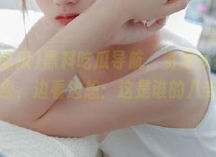 黑料吃瓜导航，资源多得超乎想象，边看边想：这是谁的八卦！
